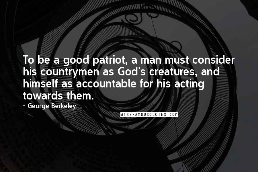 George Berkeley quotes: To be a good patriot, a man must consider his countrymen as God's creatures, and himself as accountable for his acting towards them.