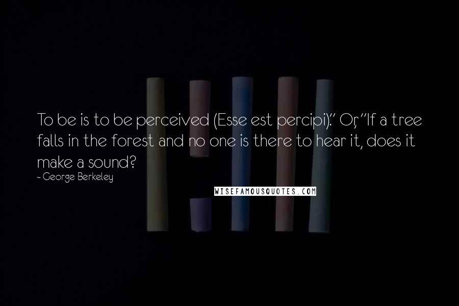 George Berkeley quotes: To be is to be perceived (Esse est percipi)." Or, "If a tree falls in the forest and no one is there to hear it, does it make a sound?