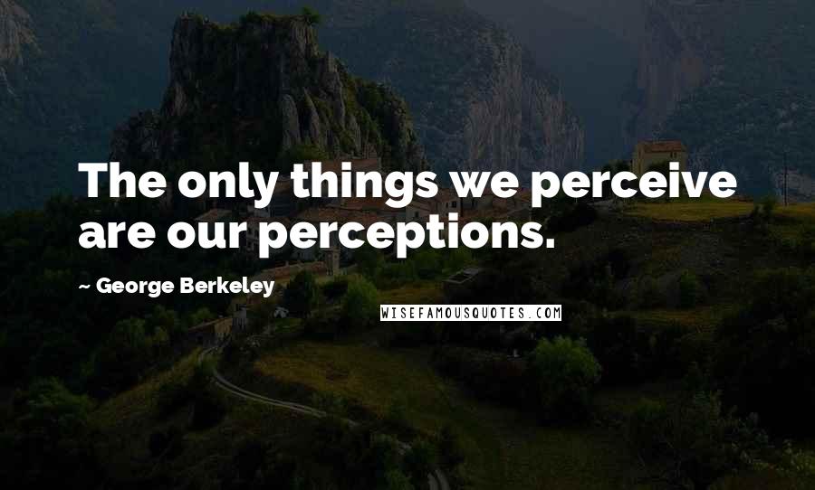 George Berkeley quotes: The only things we perceive are our perceptions.