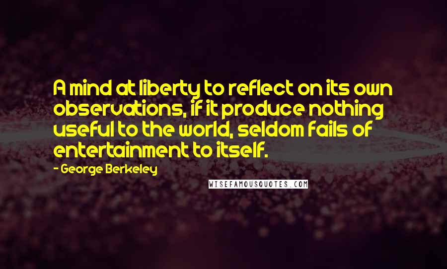 George Berkeley quotes: A mind at liberty to reflect on its own observations, if it produce nothing useful to the world, seldom fails of entertainment to itself.