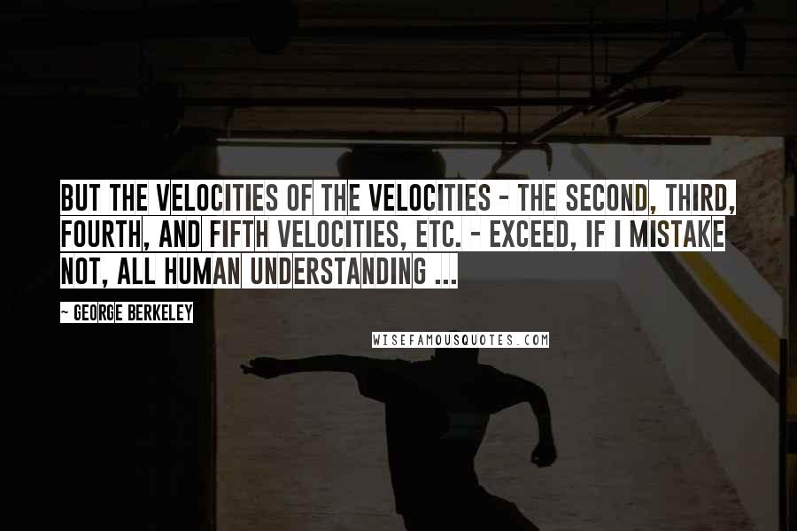 George Berkeley quotes: But the velocities of the velocities - the second, third, fourth, and fifth velocities, etc. - exceed, if I mistake not, all human understanding ...