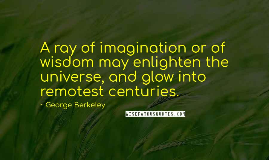 George Berkeley quotes: A ray of imagination or of wisdom may enlighten the universe, and glow into remotest centuries.