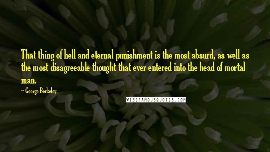 George Berkeley quotes: That thing of hell and eternal punishment is the most absurd, as well as the most disagreeable thought that ever entered into the head of mortal man.