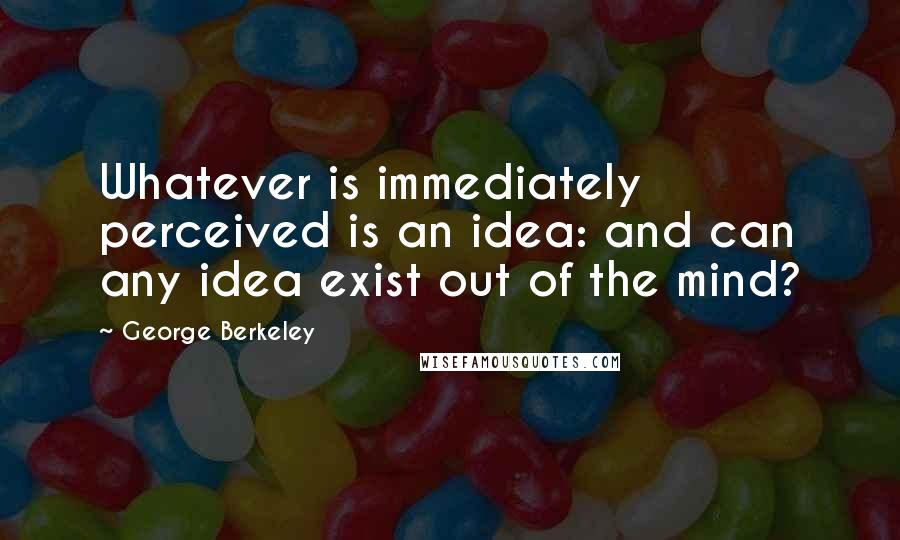 George Berkeley quotes: Whatever is immediately perceived is an idea: and can any idea exist out of the mind?