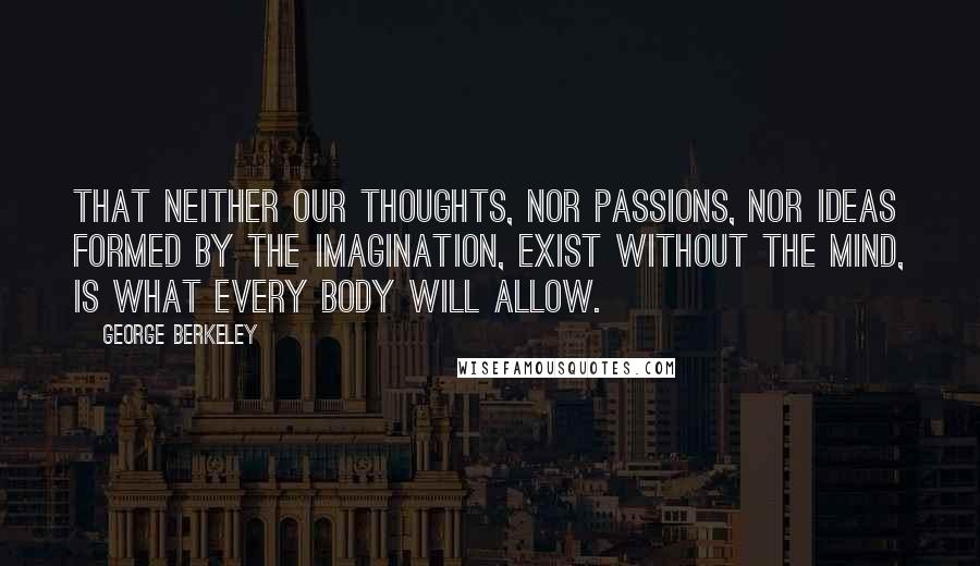 George Berkeley quotes: That neither our thoughts, nor passions, nor ideas formed by the imagination, exist without the mind, is what every body will allow.