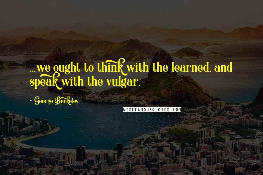 George Berkeley quotes: ...we ought to think with the learned, and speak with the vulgar.