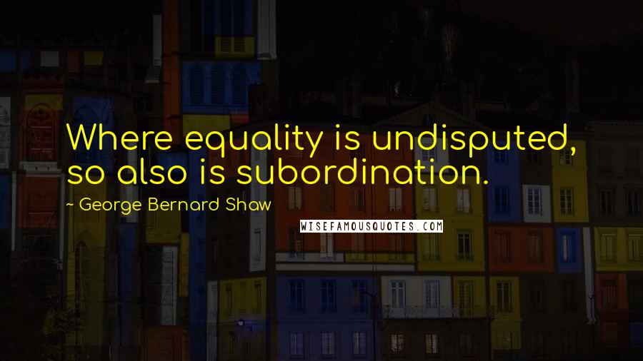 George Bernard Shaw quotes: Where equality is undisputed, so also is subordination.