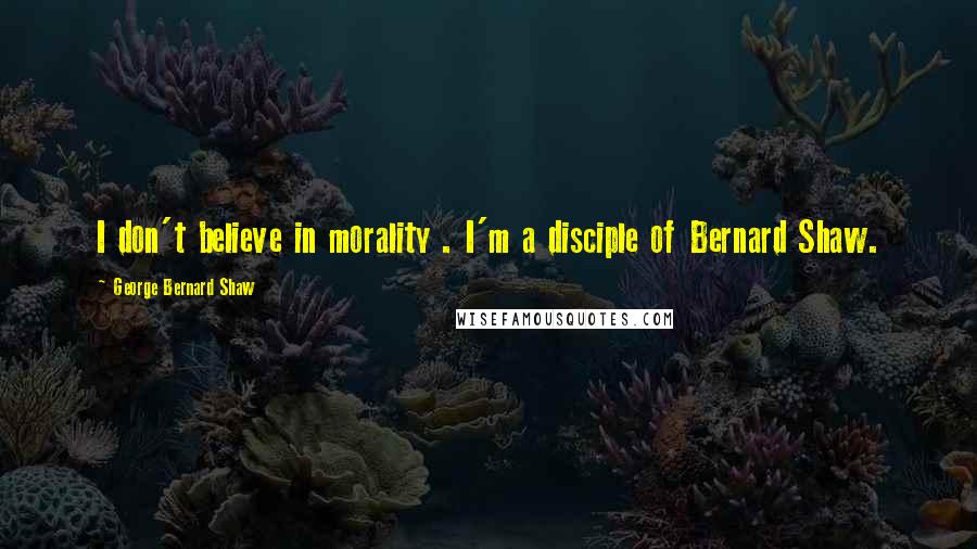George Bernard Shaw quotes: I don't believe in morality . I'm a disciple of Bernard Shaw.