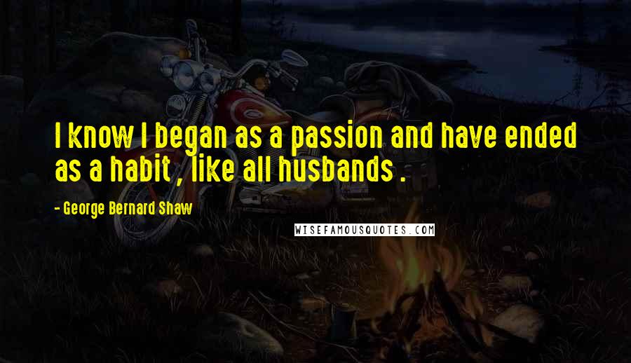 George Bernard Shaw quotes: I know I began as a passion and have ended as a habit , like all husbands .