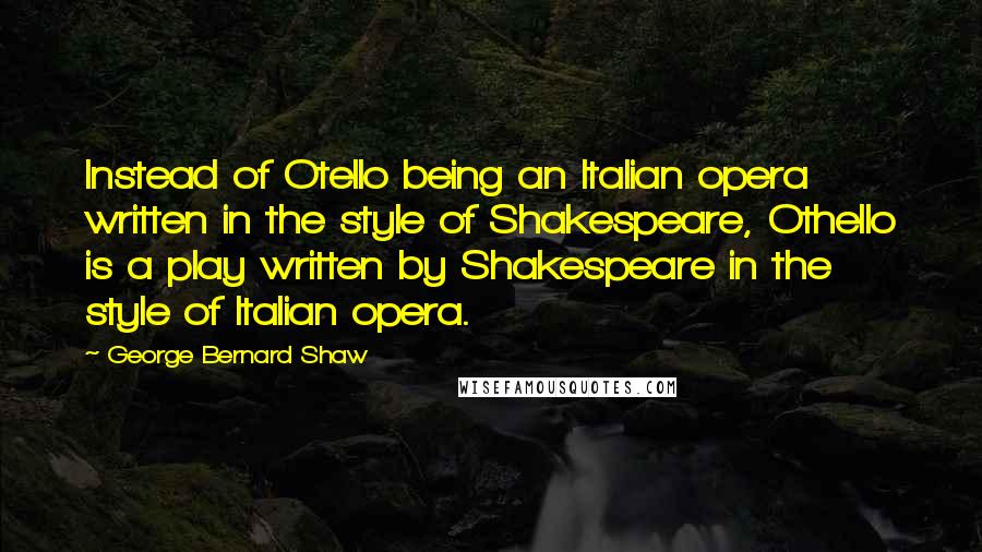 George Bernard Shaw quotes: Instead of Otello being an Italian opera written in the style of Shakespeare, Othello is a play written by Shakespeare in the style of Italian opera.