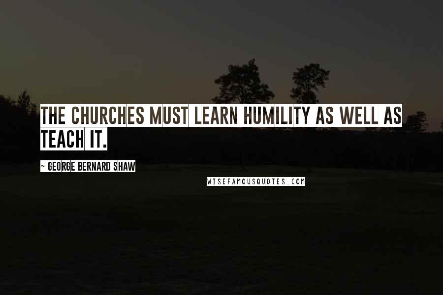 George Bernard Shaw quotes: The churches must learn humility as well as teach it.