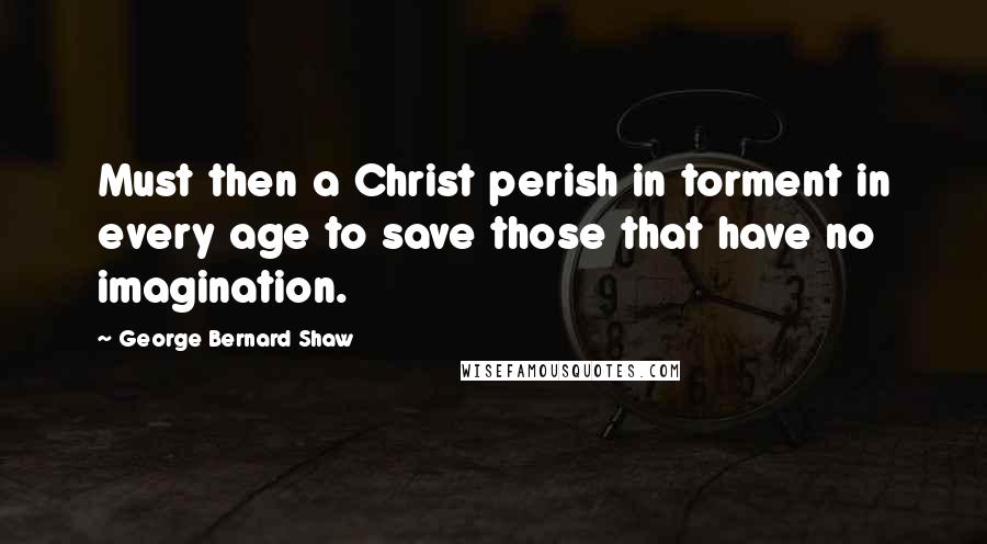 George Bernard Shaw quotes: Must then a Christ perish in torment in every age to save those that have no imagination.