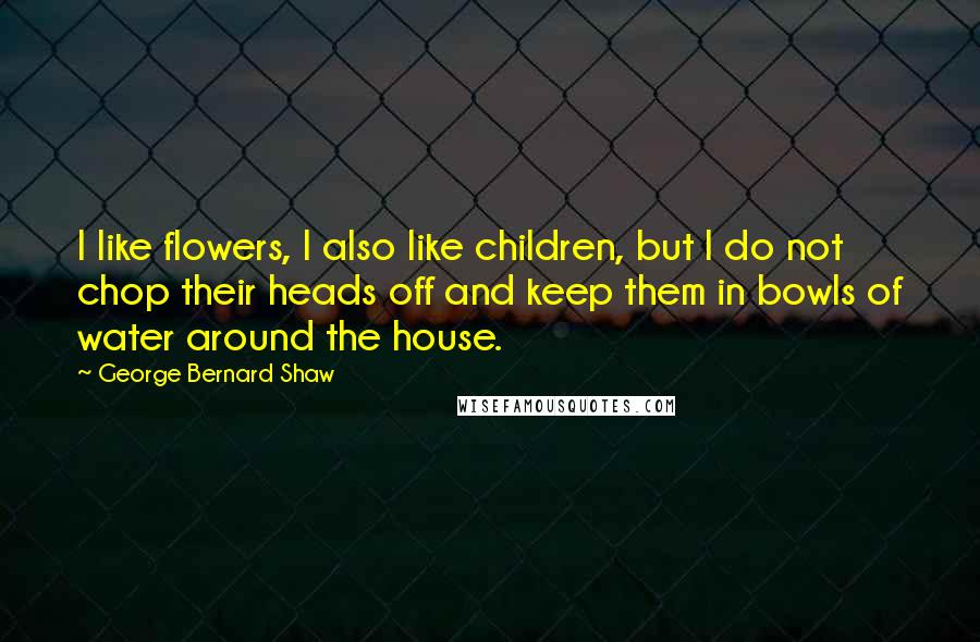 George Bernard Shaw quotes: I like flowers, I also like children, but I do not chop their heads off and keep them in bowls of water around the house.