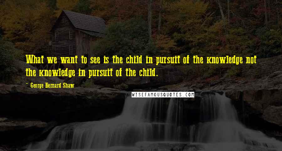 George Bernard Shaw quotes: What we want to see is the child in pursuit of the knowledge not the knowledge in pursuit of the child.