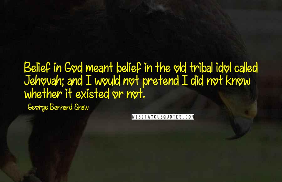 George Bernard Shaw quotes: Belief in God meant belief in the old tribal idol called Jehovah; and I would not pretend I did not know whether it existed or not.