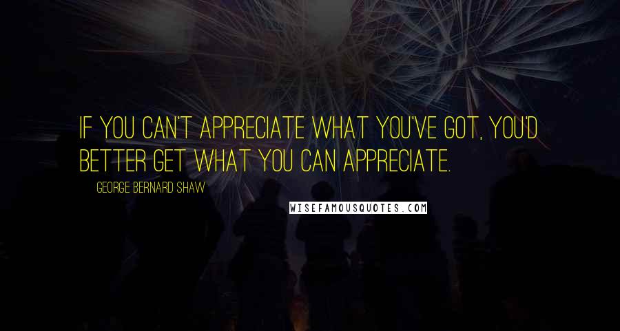 George Bernard Shaw quotes: If you can't appreciate what you've got, you'd better get what you can appreciate.