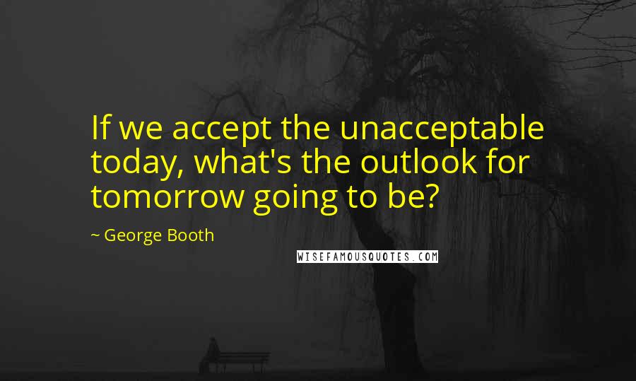 George Booth quotes: If we accept the unacceptable today, what's the outlook for tomorrow going to be?