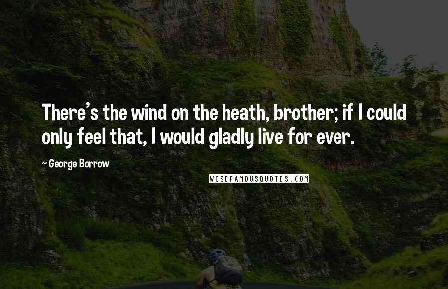 George Borrow quotes: There's the wind on the heath, brother; if I could only feel that, I would gladly live for ever.