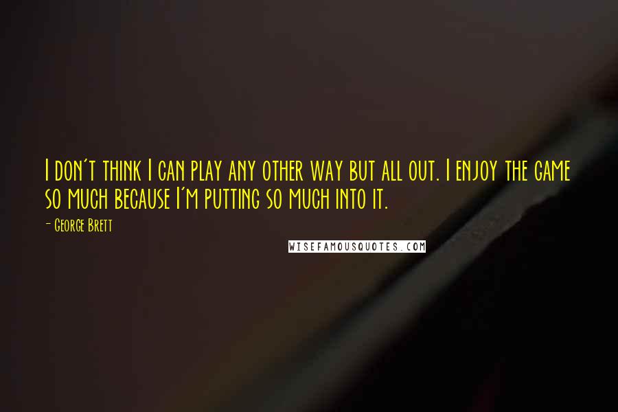 George Brett quotes: I don't think I can play any other way but all out. I enjoy the game so much because I'm putting so much into it. George Brett quotes: I don't think I can play any other way but all out. I enjoy the game so much because I'm putting so much into it.