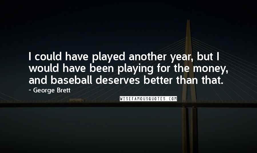 George Brett quotes: I could have played another year, but I would have been playing for the money, and baseball deserves better than that. George Brett quotes: I could have played another year, but I would have been playing for the money, and baseball deserves better than that.