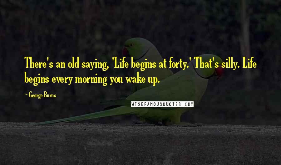 George Burns quotes: There's an old saying, 'Life begins at forty.' That's silly. Life begins every morning you wake up.