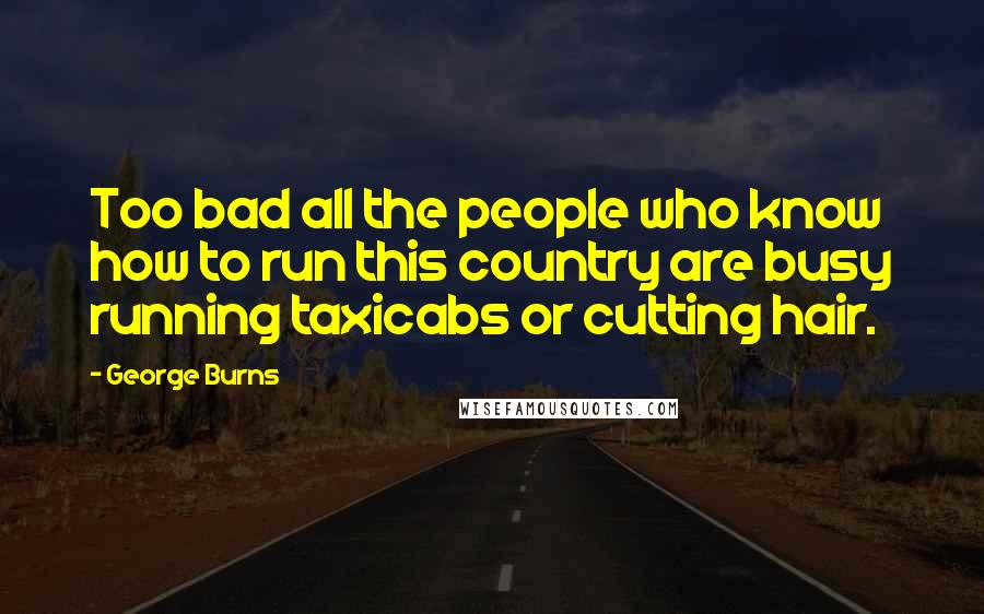 George Burns quotes: Too bad all the people who know how to run this country are busy running taxicabs or cutting hair.