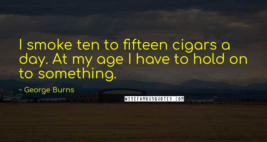 George Burns quotes: I smoke ten to fifteen cigars a day. At my age I have to hold on to something.