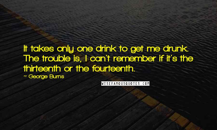 George Burns quotes: It takes only one drink to get me drunk. The trouble is, I can't remember if it's the thirteenth or the fourteenth.