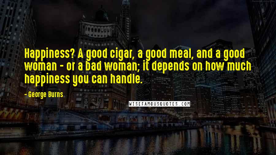 George Burns quotes: Happiness? A good cigar, a good meal, and a good woman - or a bad woman; it depends on how much happiness you can handle.