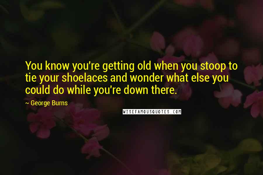 George Burns quotes: You know you're getting old when you stoop to tie your shoelaces and wonder what else you could do while you're down there.