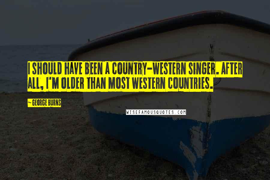 George Burns quotes: I should have been a country-western singer. After all, I'm older than most western countries.