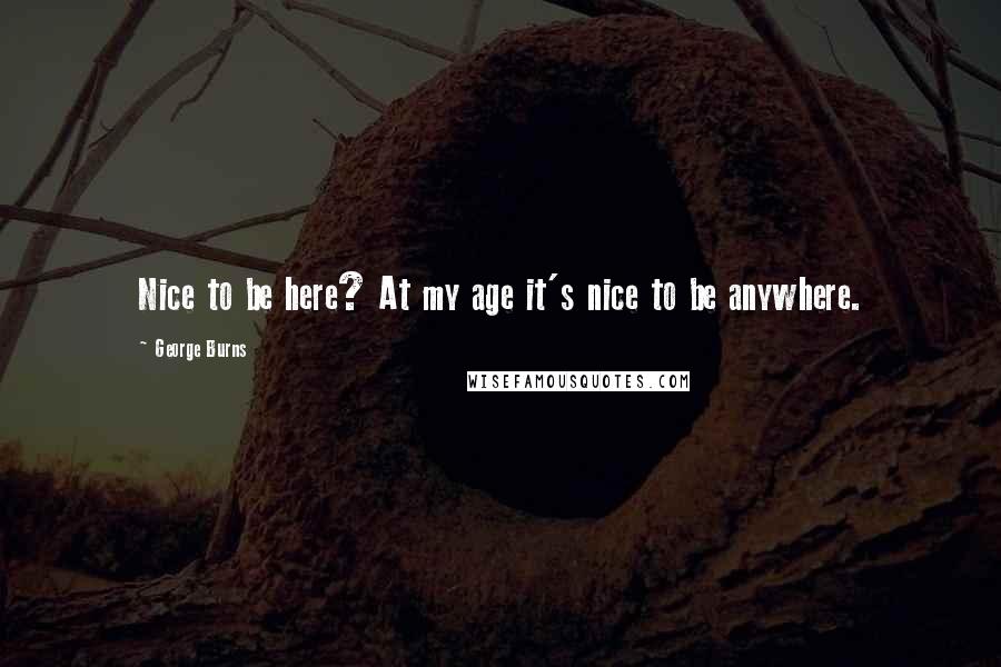 George Burns quotes: Nice to be here? At my age it's nice to be anywhere.