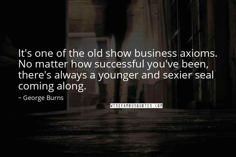 George Burns quotes: It's one of the old show business axioms. No matter how successful you've been, there's always a younger and sexier seal coming along.