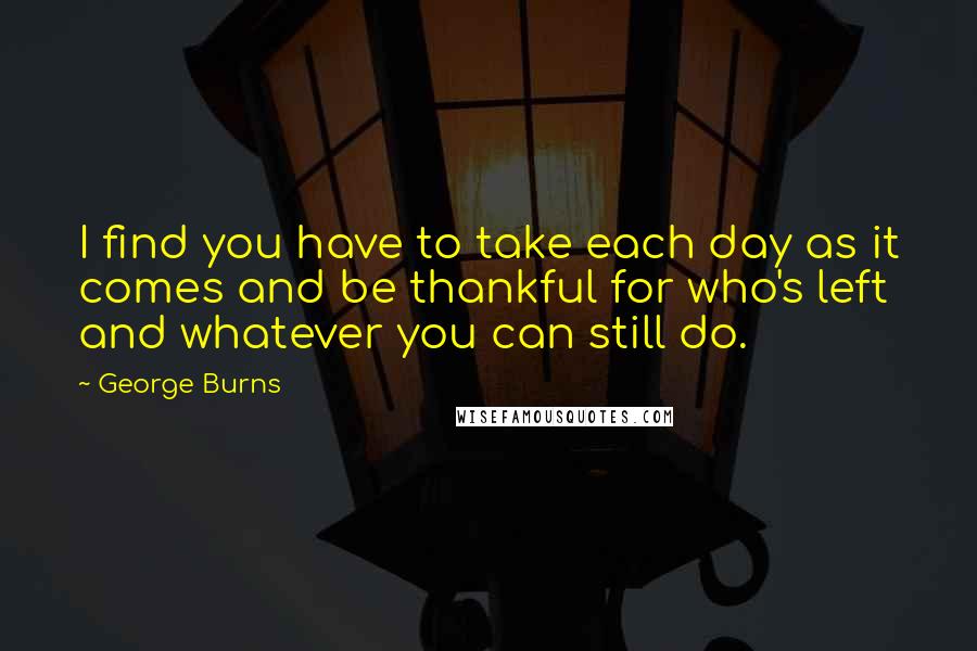 George Burns quotes: I find you have to take each day as it comes and be thankful for who's left and whatever you can still do.