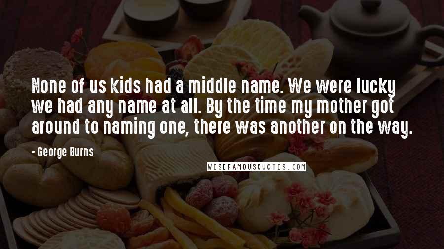 George Burns quotes: None of us kids had a middle name. We were lucky we had any name at all. By the time my mother got around to naming one, there was another