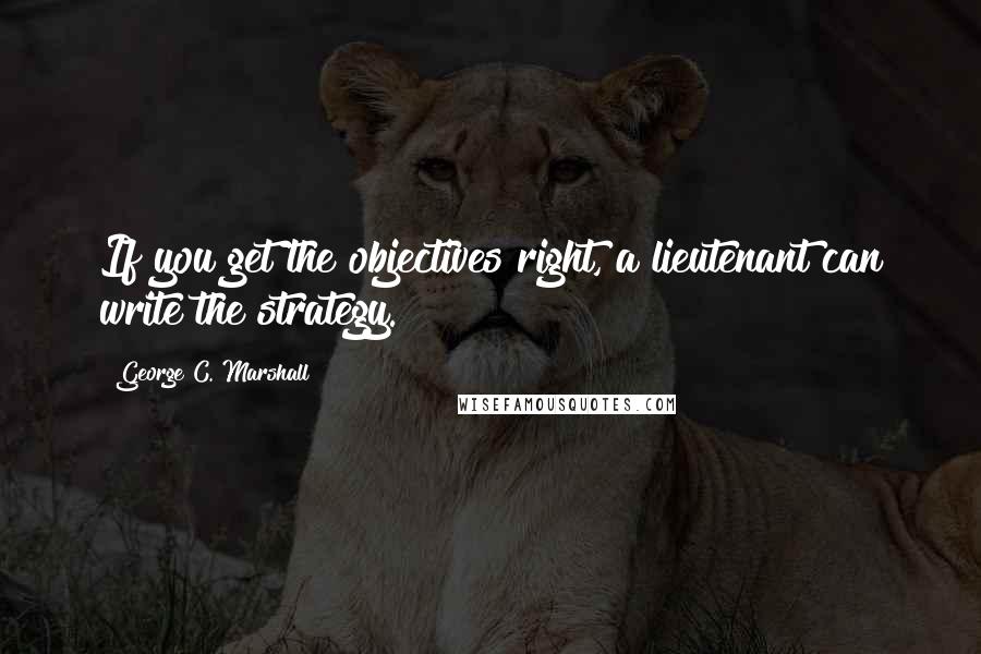 George C. Marshall quotes: If you get the objectives right, a lieutenant can write the strategy.