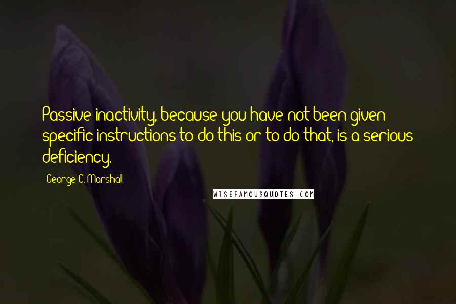 George C. Marshall quotes: Passive inactivity, because you have not been given specific instructions to do this or to do that, is a serious deficiency.