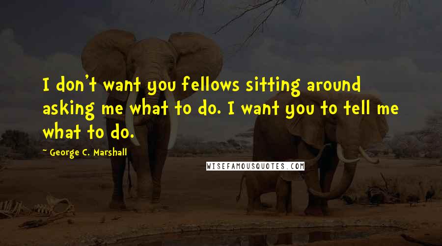 George C. Marshall quotes: I don't want you fellows sitting around asking me what to do. I want you to tell me what to do.