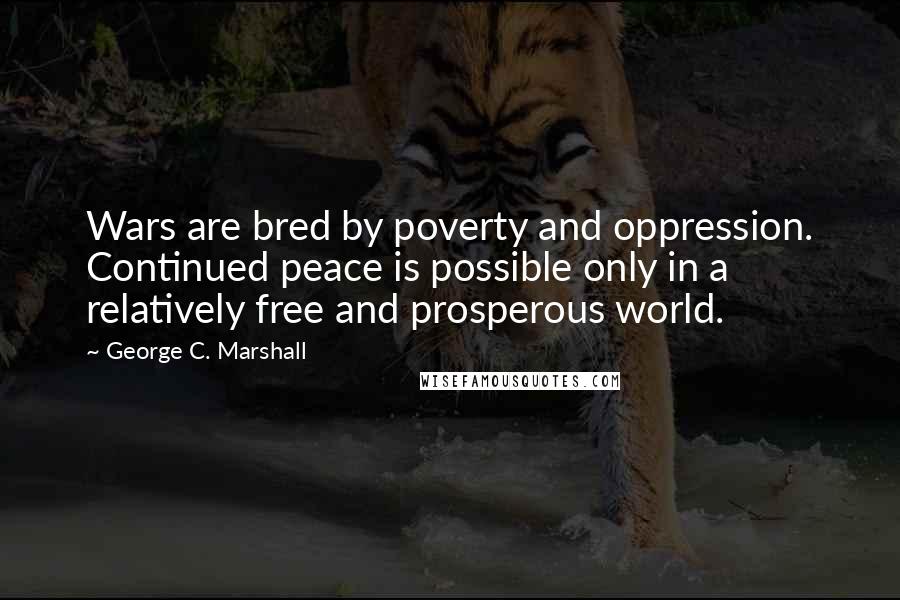 George C. Marshall quotes: Wars are bred by poverty and oppression. Continued peace is possible only in a relatively free and prosperous world.