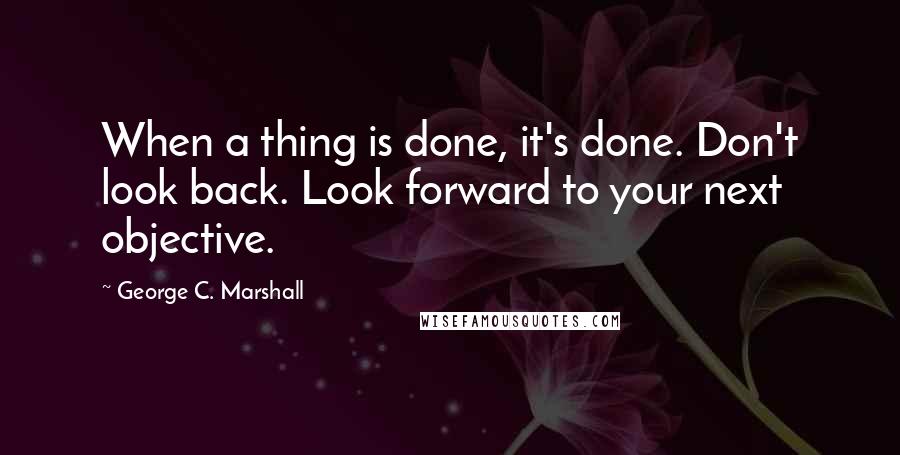 George C. Marshall quotes: When a thing is done, it's done. Don't look back. Look forward to your next objective.