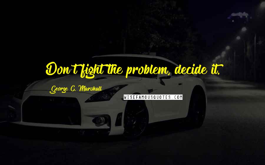 George C. Marshall quotes: Don't fight the problem, decide it.