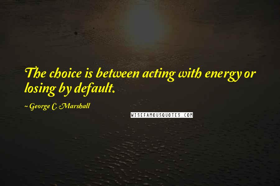 George C. Marshall quotes: The choice is between acting with energy or losing by default.