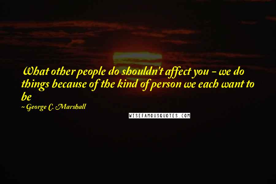 George C. Marshall quotes: What other people do shouldn't affect you - we do things because of the kind of person we each want to be