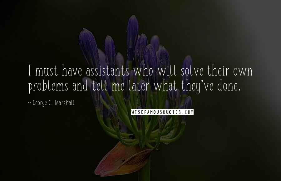 George C. Marshall quotes: I must have assistants who will solve their own problems and tell me later what they've done.