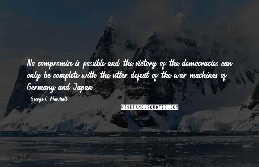 George C. Marshall quotes: No compromise is possible and the victory of the democracies can only be complete with the utter defeat of the war machines of Germany and Japan.