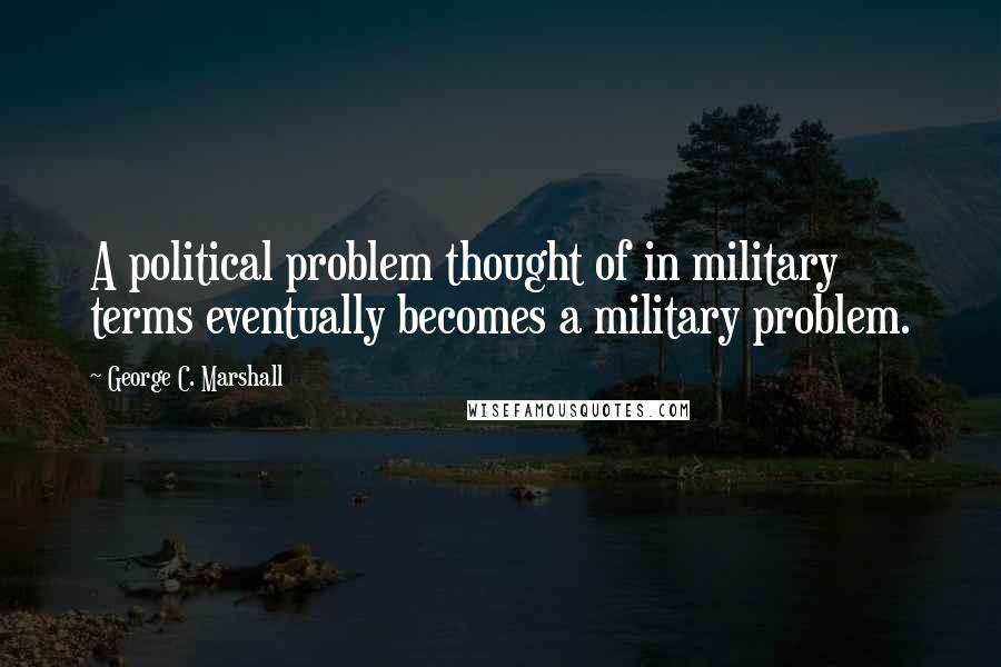 George C. Marshall quotes: A political problem thought of in military terms eventually becomes a military problem.