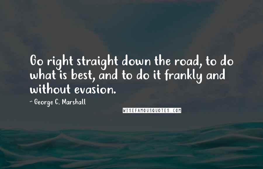 George C. Marshall quotes: Go right straight down the road, to do what is best, and to do it frankly and without evasion.