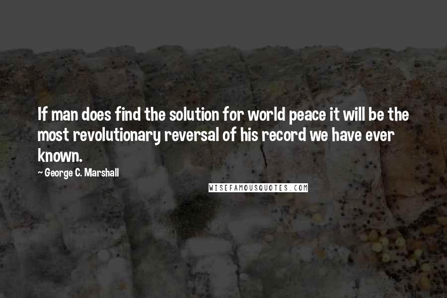 George C. Marshall quotes: If man does find the solution for world peace it will be the most revolutionary reversal of his record we have ever known.