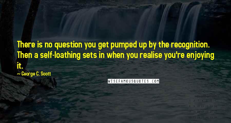 George C. Scott quotes: There is no question you get pumped up by the recognition. Then a self-loathing sets in when you realise you're enjoying it.
