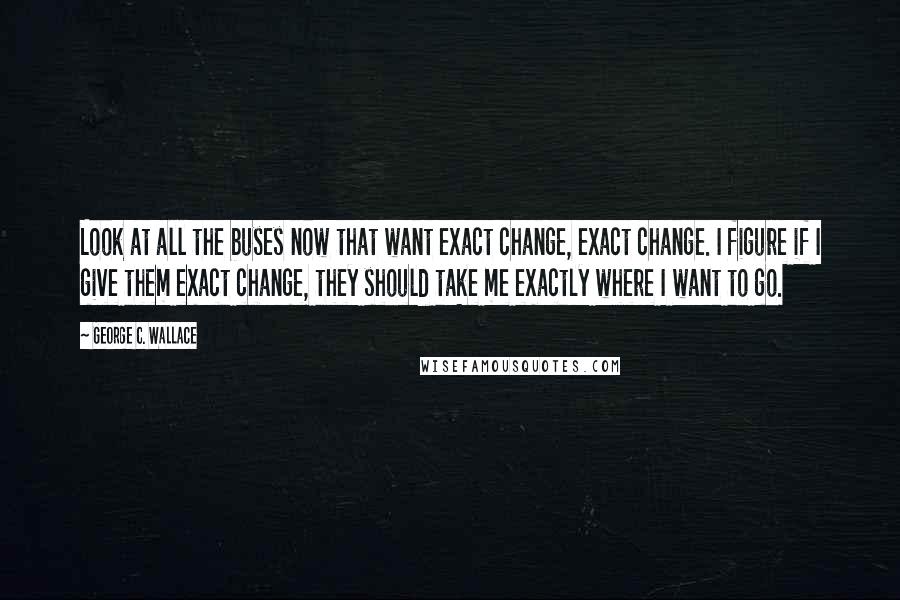 George C. Wallace quotes: Look at all the buses now that want exact change, exact change. I figure if I give them exact change, they should take me exactly where I want to go.